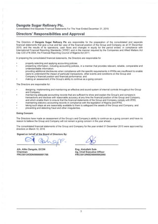 Dangote Sugar Refinery Pic.
Consolidated And Separate Financial Statements For The Year Ended December 31, 2015
Directors' Responsibilities and Approval
The Directors of Dangote Sugar Refinery Pic are responsible for the preparation of the consolidated and separate
financial statements that give a true and fair view of the financial position of the Group and Company as at 31 December
2015, and the results of its operations, cash flows and changes in equity for the period ended, in compliance with
International Financial Reporting Standards ("IFRS") and in the manner required by the Companies and Allied Matters Act
Cap C20 LFN 2004, the Financial Reporting Council of Nigeria Act 2011.
In preparing the consolidated financial statements, the Directors are responsible for
properly selecting and applying accounting policies,
presenting information, including accounting policies, in a manner that provides relevant, reliable, comparable and
understandable information;
providing additional disclosures when compliance with the specific requirements in IFRSs are insufficient to enable
users to understand the impact of particular transactions, other events and conditions on the Group and
Company's financial position and financial performance; and
making an assessment of the Group's ability to continue as a going concern
The Directors are responsible for:
designing, implementing and maintaining an effective and sound system of internal controls throughout the Group
and Company;
maintaining adequate accounting records that are sufficient to show and explain the Group’s and company's
transactions and disclose with reasonable accuracy at any time the financial position of the Group and Company,
and which enable them to ensure that the financial statements of the Group and Company comply with IFRS;
maintaining statutory accounting records in compliance with the legislation of Nigeria and IFRS;
taking such steps as are reasonably available to them to safeguard the assets of the Group and Company; and
preventing and detecting fraud and other irregularities.
Going Concern
The Directors have made an assessment of the Group s and Company's ability to continue as a going concern and have no
reason to believe the Group and Company will not remain a going concern in the year ahead.
The consolidated financial statements of the Group and Company for the year ended 31 December 2015 were approved by
directors on March 10, 2016
Signed on behalf of the Board of Directors By:
Alh. Aliko Dangote, GCON
Chairman
FRC/2013/IODN/OOOOOOOI766
Eng. Abdullahi Sule
Ag. Chief Executive Officer
FRC/2013/NSE/00000002065
3
 