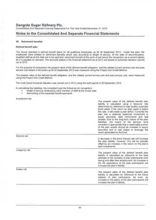 Dangote Sugar Refinery Pic.
Consolidated And Separate Financial Statements For The Year Ended December 31, 2015
Notes to the Consolidated And Separate Financial Statements
28. Retirement benefits
Defined benefit plan
The Group operated a defined benefit plans for all qualifying employees up till 30 September 2013 . Under the plan, the
employees were entitled to retirement benefits which vary according to length of service. At the date of discontinuation,
qualified staff as at this date are to be paid their retirement benefit at the point of exit hence the recognition as a current liability
as it is payable on demand. The amounts stated in the financial statement as at 2013 are based on actuarial valuation carried
out in 2013.
For the purpose of comparison the present value of the defined benefit obligation, and the related current service cost and past
service cost stated in the books up till 30 September 2013 was measured using the Project Unit Credit Method.
The present value of the defined benefit obligation, and the related current service cost and past service cost, were measured
using the Project Unit Credit Method.
The most recent Actuarial Valuation was carried out in 2013 using the staff payroll of 30 September 2013
In calculating the liabilities, the consultant took the following into recognition:
• length of service rendered by each member of staff at the review date
• discounting of the expected benefit payments
Investment risk
The present value of the defined benefit plan
liability is calculated using a discount rate
determined by reference to high quality corporate
bond yields; if the return on plan asset is below
this rate, it will create a plan deficit. Currently the
plan has a relatively balanced investment in
equity securities, debt instruments and real
estates. Due to the long-term nature of the plan
liabilities, the board of the pension fund
considers it appropriate that a reasonable portion
of the plan assets should be invested in equity
securities and in real estate to leverage the
return generated by the fund.
Interest risk
A decrease in the bond interest rate will increase
the plan liability; however, this will be partially
offset by an increase in the return on the plan’s
debt investments
Longevity risk
The present value of the defined benefit plan
liability is calculated by reference to the best
estimate of the mortality of plan participants both
during and after their employment. An increase in
the life expectancy of the plan participants will
increase the plan's liability.
Salary risk
The present value of the defined benefit plan
liability is calculated by reference to the future
salaries of plan participants. As such, an
increase in the salary of the plan participants will
increase the plan's liability.
46
 