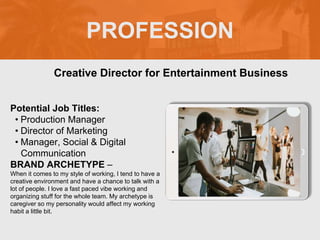 PROFESSION
Potential Job Titles:
• Production Manager
• Director of Marketing
• Manager, Social & Digital
Communication
BRAND ARCHETYPE –
When it comes to my style of working, I tend to have a
creative environment and have a chance to talk with a
lot of people. I love a fast paced vibe working and
organizing stuff for the whole team. My archetype is
caregiver so my personality would affect my working
habit a little bit.
Creative Director for Entertainment Business
Picture Relevant
to Your Industry
Goes Here
 