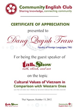CERTIFICATE OF APPRECIATION
                  presented to

Dang Quynh Tram                Faculty of Foreign Languages, TNU



  For being the guest speaker of



                  on the topic
  Cultural Values of Vietnam in
  Comparison with Western Ones
  GiÁ TRỊ VĂN HÓA VIỆT TRONG SỰ SO SÁNH VỚI GIÁ TRỊ VĂN HÓA ANH-MỸ




           Thai Nguyen, October 13, 2012

                                                                     .org
 