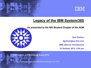 IBM Systems and Technology Group (STG)
© Copyright International Business Machines Corporation 2011-2013.
Legacy of the IBM System/360
As presented to the NIU Student Chapter of the ACM
Dan Greiner
dgreiner@us.ibm.com
IBM z/Server Architecture
10 October 2013, 4:00 pm
 