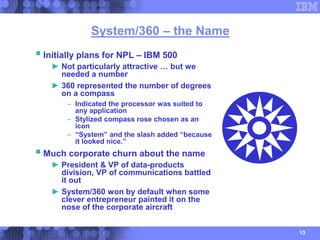 13
System/360 – the Name
Initially plans for NPL – IBM 500
► Not particularly attractive … but we
needed a number
► 360 r...