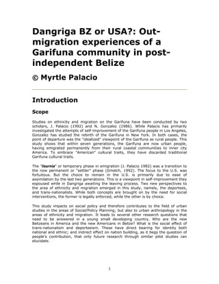 Dangriga BZ or USA?: Out-
migration experiences of a
Garifuna community in post-
independent Belize
© Myrtle Palacio


Introduction
Scope
Studies on ethnicity and migration on the Garifuna have been conducted by two
scholars, J. Palacio (1992) and N. Gonzalez (1986). While Palacio has primarily
investigated the attempts of self-improvement of the Garifuna people in Los Angeles,
Gonzalez has studied the rebirth of the Garifuna in New York. In both cases, the
point of departure was the "idealized" viewpoint of the Garifuna as rural people. This
study shows that within seven generations, the Garifuna are now urban people,
having emigrated permanently from their rural coastal communities to inner city
America. To embrace "American" cultural traits, they have discarded traditional
Garifuna cultural traits.

The "lisurnia" or temporary phase in emigration (J. Palacio 1982) was a transition to
the now permanent or "settler" phase (Gmelch, 1992). The focus to the U.S. was
fortuitous. But the choice to remain in the U.S. is primarily due to ease of
assimilation by the last two generations. This is a viewpoint in self-improvement they
espoused while in Dangriga awaiting the leaving process. Two new perspectives to
the area of ethnicity and migration emerged in this study, namely, the deportees,
and trans-nationalists. While both concepts are brought on by the need for social
interventions, the former is legally enforced, while the other is by choice.

This study impacts on social policy and therefore contributes to the field of urban
studies in the areas of Social/Policy Planning; but also to urban anthropology in the
areas of ethnicity and migration. It leads to several other research questions that
need to be answered in a young small developing country. Who are the new
Belizeans in America and the new Americans in Belize? What is the social effect of
trans-nationalism and deporteeism. These have direct bearing for identity both
national and ethnic; and indirect effect on nation building, as it begs the question of
people's contribution, that only future research through similar pilot studies can
elucidate.




                                          1
 
