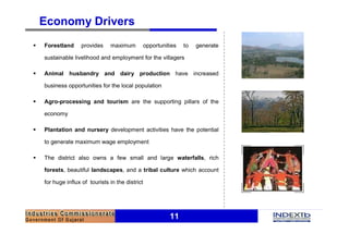 11
Economy Drivers
§ Forestland provides maximum opportunities to generate
sustainable livelihood and employment for the villagers
§ Animal husbandry and dairy production have increased
business opportunities for the local population
§ Agro-processing and tourism are the supporting pillars of the
economy
§ Plantation and nursery development activities have the potential
to generate maximum wage employment
§ The district also owns a few small and large waterfalls, rich
forests, beautiful landscapes, and a tribal culture which account
for huge influx of tourists in the district
 
