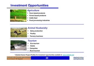 20
Investment Opportunities
* Detailed Sector/ Project Profiles for investment opportunities available at www.indextb.com
Animal Husbandry
§ Dairy production
§ Poultry
§ Tannery business
Agriculture
§ Farm based products
§ Forest based products
§ Cattle feed
§ Food processing industries
Tourism
§ Eco-tourism
§ Hotels
§ Campsites
§ Rural tourism
 