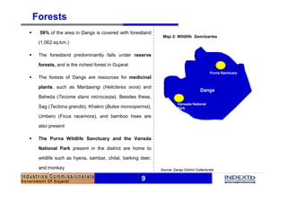 9
Forests
§ 59% of the area in Dangs is covered with forestland
(1,062 sq.km.)
§ The forestland predominantly falls under reserve
forests, and is the richest forest in Gujarat
§ The forests of Dangs are resources for medicinal
plants, such as Mardasingi (Helicteres ixora) and
Baheda (Tecome stans microcarpa). Besides these,
Sag (Tectona grandis), Khakro (Butea monosperma),
Umbero (Ficus racemora), and bamboo trees are
also present
§ The Purna Wildlife Sanctuary and the Vansda
National Park present in the district are home to
wildlife such as hyena, sambar, chital, barking deer,
and monkey Source: Dangs District Collectorate
Dangs
Purna Sanctuary
Vansada National
Park
Map 2: Wildlife Sanctuaries
 
