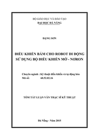 BỘ GIÁO DỤC VÀ ĐÀO TẠO
ĐẠI HỌC ĐÀ NẴNG
ĐẶNG SƠN
ĐIỀU KHIỂN BÁM CHO ROBOT DI ĐỘNG
SỬ DỤNG BỘ ĐIỀU KHIỂN MỜ - NƠRON
Chuyên ngành : Kỹ thuật điều khiển và tự động hóa
Mã số: 60.52.02.16
TÓM TẮT LUẬN VĂN THẠC SĨ KỸ THUẬT
Đà Nẵng - Năm 2015
 