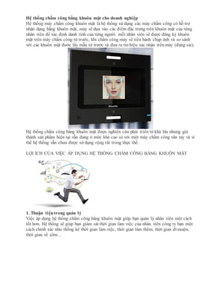 Hệ thống chấm công bằng khuôn mặt cho doanh nghiệp
Hệ thống máy chấm công khuôn mặt là hệ thống sử dụng các máy chấm công có hỗ trợ
nhận dạng bằng khuôn mặt, máy sẽ dựa vào các điểm đặc trưng trên khuôn mặt của từng
nhân viên để xác định danh tính của từng người. mỗi nhân viên sẽ được đăng ký khuôn
mặt trên máy chấm công từ trước, khi chấm công máy sẽ tiến hành chụp ảnh và so sánh
với các khuôn mặt đước lấy mẫu từ trước và đưa ra tín hiệu xác nhận trên máy (đúng sai).
Hệ thống chấm công băng khuôn mặt được nghiên cứu phải triển từ khá lâu nhưng giá
thành sản phẩm hiện tại vẫn đang ở mức khá cao so với một máy chấm công vân tay và vì
thế hệ thống vẫn chưa được sử dụng rộng rãi trong thực thế.
LỢI ÍCH CỦA VIỆC ÁP DỤNG HỆ THỐNG CHẤM CÔNG BẰNG KHUÔN MẶT
1. Thuận tiệntrong quản lý
Việc áp dụng hệ thống chấm công bằng khuôn mặt giúp bạn quản lý nhân viên một cách
tốt hơn. Hệ thống sẽ giúp bạn giám sát thời gian làm việc của nhân viên công ty bạn một
cách chính xác như thống kê thời gian làm việc, thời gian làm thêm, thời gian đi muộn,
thời gian về sớm…
 