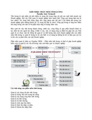 GIỚI THIỆU PHẦN MỀM TÍNH LƯƠNG
Paradise hrm Vietinsoft
Tiền lương là một phần chi phí chiếm tỷ trọng lớn trong tổng chi phí sản xuất kinh doanh của
Doanh nghiệp. Bởi vậy Nhà quản lý doanh nghiệp luôn muốn biết: Tổng quỹ lương hiện nay là
bao nhiêu? Nó đang biến động (thay đổi, tăng giảm) như thế nào? Cấu thành tiền lương của
doanh nghiệp gồm những khoản gì? Tỷ trọng đã hợp lý chưa? Tổng quỹ lương sẽ tăng bao nhiêu
nếu tăng lương cho một số bộ phận hoặc tăng số lượng nhân viên.
Bên cạnh đó việc tính lương nhanh chóng, chính xác, công bằng sẽ góp phần khuyến khích và
tạo niềm tin cho người lao động. Chính vì vậy, việc sử dụng công cụ nhằm trợ giúp cho các Nhà
quản lý có được một hệ thống để quản lý và tính lương một cách chuyên nghiệp như các phần
mềm tính lương và quản lý lương là rất cần thiết và sẽ mang lại những lợi ích và hiệu quả cực kỳ
to lớn cho sự phát triển của một Doanh nghiệp.
Phần mềm quản lý nhân sự Paradise HRM – Phần mềm tính lương và thuế sẽ giúp doanh nghiệp
kiểm soát và quản lý các vấn đề lương một cách hiệu quả và chuyên nghiệp.
Các tính năng của phần mềm tính lương
Quản lý xây dựng chỉ tiêu tính lương.
Quản lý lương theo đối tượng lao động.
Quản lý xây dựng công thức tính lương.
Quản lý kỳ tính lương.
Quản lý kỳ tính thưởng.
Quản lý trích nộp bảo hiểm.
Quản lý thuế thu nhập cá nhân.
Quản lý khoản thu nhập khác.
 