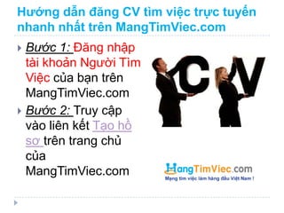 Hướng dẫn đăng CV tìm việc trực tuyến
nhanh nhất trên MangTimViec.com
 Bước 1: Đăng nhập
  tài khoản Người Tìm
  Việc của bạn trên
  MangTimViec.com
 Bước 2: Truy cập
  vào liên kết Tạo hồ
  sơ trên trang chủ
  của
  MangTimViec.com
 