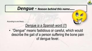 Dengue - Reason behind this name….
According to one theory……….
Dengue is a Spanish word (?)
• “Dengue" means fastidious or careful, which would
describe the gait of a person suffering the bone pain
of dengue fever.
 