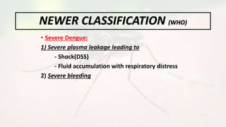 • Severe Dengue:
1) Severe plasma leakage leading to
- Shock(DSS)
- Fluid accumulation with respiratory distress
2) Severe bleeding
NEWER CLASSIFICATION (WHO)
 