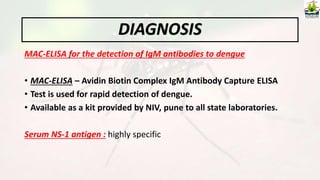 MAC-ELISA for the detection of IgM antibodies to dengue
• MAC-ELISA – Avidin Biotin Complex IgM Antibody Capture ELISA
• Test is used for rapid detection of dengue.
• Available as a kit provided by NIV, pune to all state laboratories.
Serum NS-1 antigen : highly specific
DIAGNOSIS
 