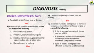 Dengue Haemorrhagic Fever :
a) A probable or confirmed case of dengue
plus
b) Haemorrhagic tendencies evidenced by one
or more of the following
1. Positive tourniquet test
2. Petechiae, ecchymoses or purpura
3. Bleeding from mucosa, gastrointestinal
tract, injection sites or other sites
4. Haematemesis or malena
Plus
c). Thrombocytopenia (<100,000 cells per
cumm)
plus
d). Evidence of plasma leakage due to increased
vascular permeability, manifested by one or
more of the following :
1. A rise in average haematocrit for age
and sex > 20%
2. A more than 20% drop in haematocrit
following volume replacement
treatment compared to baseline
3. Signs of plasma leakage (pleural
effusion, ascitis, hypoproteinaemia)
DIAGNOSIS (criteria)
 