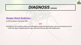 Dengue Shock Syndrome :
a) All the above criteria for DHF.
plus
b) Evidence of circulatory failure manifested by rapid and weak pulse and narrow pulse pressure
(<20 mm Hg) or hypotension for age, cold and clammy skin and restlessness.
DIAGNOSIS (criteria)
 