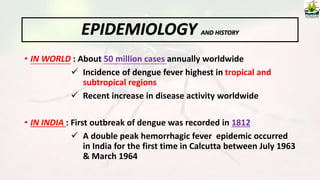 EPIDEMIOLOGY AND HISTORY
• IN WORLD : About 50 million cases annually worldwide
 Incidence of dengue fever highest in tropical and
subtropical regions
 Recent increase in disease activity worldwide
• IN INDIA : First outbreak of dengue was recorded in 1812
 A double peak hemorrhagic fever epidemic occurred
in India for the first time in Calcutta between July 1963
& March 1964
 