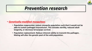 • Genetically-modified mosquitoes
• Population suppression: reduce mosquito population such that it would not be
able to sustain pathogen transmission. This includes sterility, reduced adult
longevity, or decrease larva/pupa survival.
• Population replacement: Reduce inherent ability to transmit the pathogen.
Mating will alter the genetic pool of the wild population.
Prevention research
 