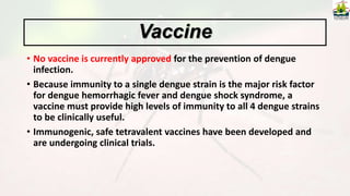 • No vaccine is currently approved for the prevention of dengue
infection.
• Because immunity to a single dengue strain is the major risk factor
for dengue hemorrhagic fever and dengue shock syndrome, a
vaccine must provide high levels of immunity to all 4 dengue strains
to be clinically useful.
• Immunogenic, safe tetravalent vaccines have been developed and
are undergoing clinical trials.
Vaccine
 