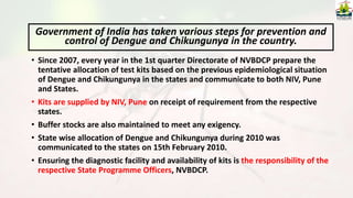 • Since 2007, every year in the 1st quarter Directorate of NVBDCP prepare the
tentative allocation of test kits based on the previous epidemiological situation
of Dengue and Chikungunya in the states and communicate to both NIV, Pune
and States.
• Kits are supplied by NIV, Pune on receipt of requirement from the respective
states.
• Buffer stocks are also maintained to meet any exigency.
• State wise allocation of Dengue and Chikungunya during 2010 was
communicated to the states on 15th February 2010.
• Ensuring the diagnostic facility and availability of kits is the responsibility of the
respective State Programme Officers, NVBDCP.
Government of India has taken various steps for prevention and
control of Dengue and Chikungunya in the country.
 