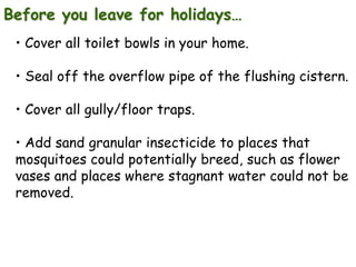 Before you leave for holidays…
• Cover all toilet bowls in your home.
• Seal off the overflow pipe of the flushing cistern.
• Cover all gully/floor traps.
• Add sand granular insecticide to places that
mosquitoes could potentially breed, such as flower
vases and places where stagnant water could not be
removed.

 