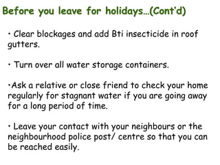 Before you leave for holidays…(Cont’d)
• Clear blockages and add Bti insecticide in roof
gutters.
• Turn over all water storage containers.
•Ask a relative or close friend to check your home
regularly for stagnant water if you are going away
for a long period of time.
• Leave your contact with your neighbours or the
neighbourhood police post/ centre so that you can
be reached easily.

 