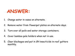 ANSWER:
1. Change water in vases on alternate.
2. Remove water from flowerpot plates on alternate days.
3. Turn over all pails and water storage containers.
4. Cover bamboo pole holders when not in use.
5. Clear blockages and put in Bti insecticide in roof gutters
monthly.

 