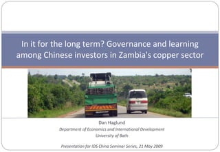 Dan Haglund Department of Economics and International Development University of Bath Presentation for IDS China Seminar Series, 21 May 2009 In it for the long term? Governance and learning among Chinese investors in Zambia's copper sector 
