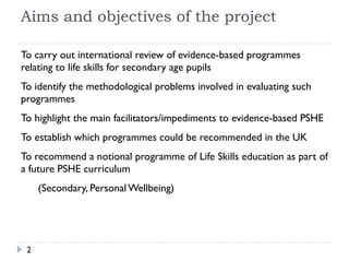 Aims and objectives of the project To carry out international review of evidence-based programmes relating to life skills for secondary age pupils 