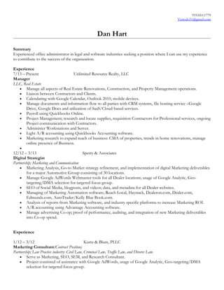 919.810.1779
Vertodo51@gmail.com
Dan Hart
Summary
Experienced office administrator in legal and software industries seeking a position where I can use my experience
to contribute to the success of the organization.
Experience
7/13 – Present Unlimited Resource Realty, LLC
Manager
LLC, Real Estate
• Manage all aspects of Real Estate Renovations, Construction, and Property Management operations.
• Liaison between Contractors and Clients.
• Calendaring with Google Calendar, Outlook 2010, mobile devices.
• Manage documents and information flow to all parties with CRM systems, file hosting service –Google
Drive, Google Docs and utilization of SaaS/Cloud-based services.
• Payroll using Quickbooks Online.
• Project Management; research and locate supplies, requisition Contractors for Professional services, ongoing
Project communication with Contractors.
• Administer Workstations and Server.
• Light A/R accounting using Quickbooks Accounting software.
• Marketing research to expand reach of business: CMA of properties, trends in home renovations, manage
online presence of Business.
•
12/12 – 3/13 Sperry & Associates
Digital Strategist
Partnership; Marketing and Communication
• Marketing Analysis, Go-to Market strategy refinement, and implementation of digital Marketing deliverables
for a major Automotive Group consisting of 30 locations.
• Manage Google AdWords Webmaster tools for all Dealer locations; usage of Google Analytic, Geo-
targeting/DMA selection for targeted focus group.
• SEO of Social Media, blogposts, and videos; data, and metadata for all Dealer websites.
• Managing of Marketing Automation software; Reach Local, Haystack, Dealeron.com, Dealer.com,
Edmunds.com, AutoTrader/Kelly Blue Book.com.
• Analysis of reports from Marketing software, and industry specific platforms to increase Marketing ROI.
• A/R accounting using Advantage Accounting software.
• Manage advertising Co-op; proof of performance, auditing, and integration of new Marketing deliverables
into Co-op spend.
Experience
1/12 – 3/12 Kurtz & Blum, PLLC
Marketing Consultant(Contract Position)
Partnership; Law Practice industry: Civil Law, Criminal Law, Traffic Law, and Divorce Law.
• Serve as Marketing, SEO, SEM, and Research Consultant.
• Project consisted of assistance with Google AdWords, usage of Google Analytic, Geo-targeting/DMA
selection for targeted focus group.
 