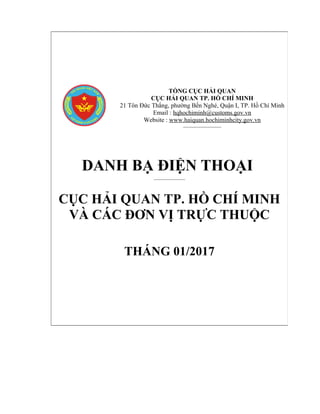 f
TỔNG CỤC HẢI QUAN
CỤC HẢI QUAN TP. HỒ CHÍ MINH
21 Tôn Đức Thắng, phường Bến Nghé, Quận I, TP. Hồ Chí Minh
Email : hqhochiminh@customs.gov.vn
Website : www.haiquan.hochiminhcity.gov.vn
_____________________
DANH BẠ ĐIỆN THOẠI
____________
CỤC HẢI QUAN TP. HỒ CHÍ MINH
VÀ CÁC ĐƠN VỊ TRỰC THUỘC
THÁNG 01/2017
 