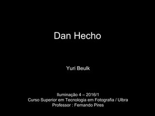 Dan Hecho
Yuri Beulk
Iluminação 4 – 2016/1
Curso Superior em Tecnologia em Fotografia / Ulbra
Professor : Fernando Pires
 