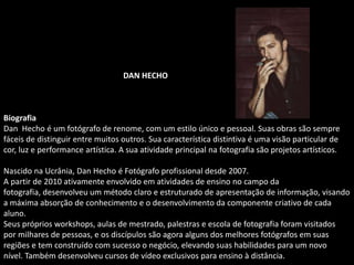 DAN HECHO
Biografia
Dan Hecho é um fotógrafo de renome, com um estilo único e pessoal. Suas obras são sempre
fáceis de distinguir entre muitos outros. Sua característica distintiva é uma visão particular de
cor, luz e performance artística. A sua atividade principal na fotografia são projetos artísticos.
Nascido na Ucrânia, Dan Hecho é Fotógrafo profissional desde 2007.
A partir de 2010 ativamente envolvido em atividades de ensino no campo da
fotografia, desenvolveu um método claro e estruturado de apresentação de informação, visando
a máxima absorção de conhecimento e o desenvolvimento da componente criativo de cada
aluno.
Seus próprios workshops, aulas de mestrado, palestras e escola de fotografia foram visitados
por milhares de pessoas, e os discípulos são agora alguns dos melhores fotógrafos em suas
regiões e tem construído com sucesso o negócio, elevando suas habilidades para um novo
nível. Também desenvolveu cursos de vídeo exclusivos para ensino à distância.
 