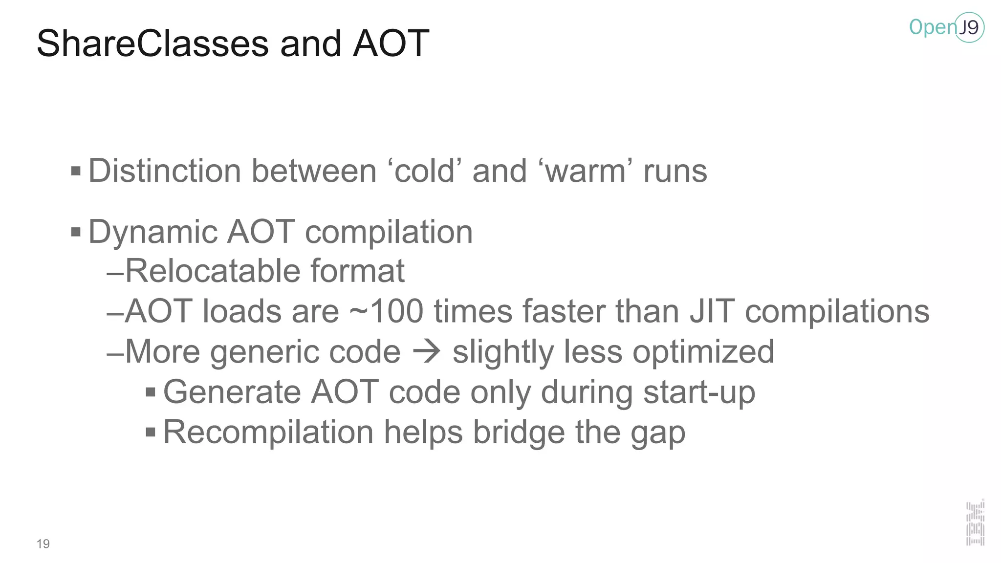 19
ShareClasses and AOT
§ Distinction between ‘cold’ and ‘warm’ runs
§ Dynamic AOT compilation
–Relocatable format
–AOT loads are ~100 times faster than JIT compilations
–More generic code à slightly less optimized
§ Generate AOT code only during start-up
§ Recompilation helps bridge the gap
 