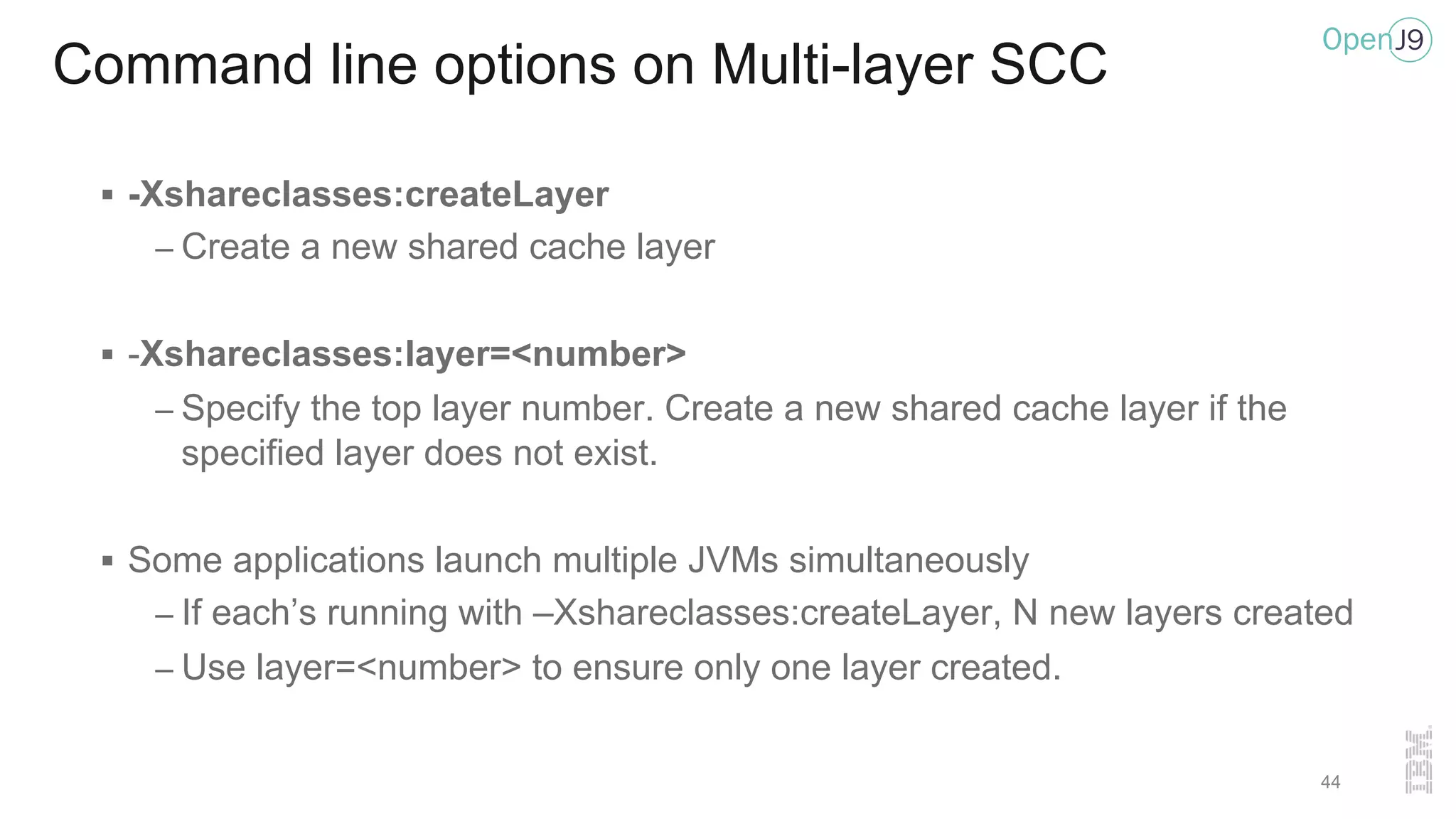 Command line options on Multi-layer SCC
§ -Xshareclasses:createLayer
– Create a new shared cache layer
§ -Xshareclasses:layer=<number>
– Specify the top layer number. Create a new shared cache layer if the
specified layer does not exist.
§ Some applications launch multiple JVMs simultaneously
– If each’s running with –Xshareclasses:createLayer, N new layers created
– Use layer=<number> to ensure only one layer created.
44
 