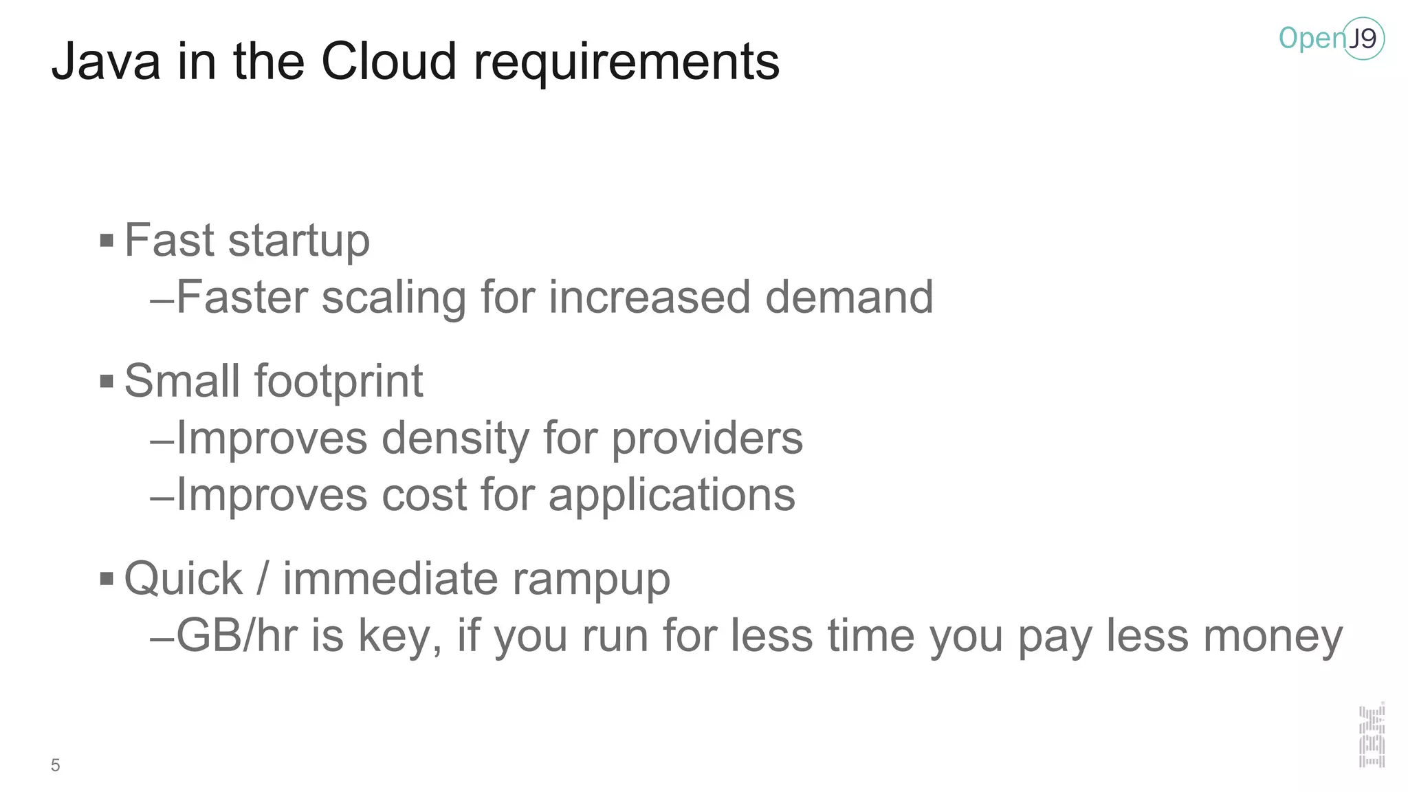 5
Java in the Cloud requirements
§ Fast startup
–Faster scaling for increased demand
§ Small footprint
–Improves density for providers
–Improves cost for applications
§ Quick / immediate rampup
–GB/hr is key, if you run for less time you pay less money
 