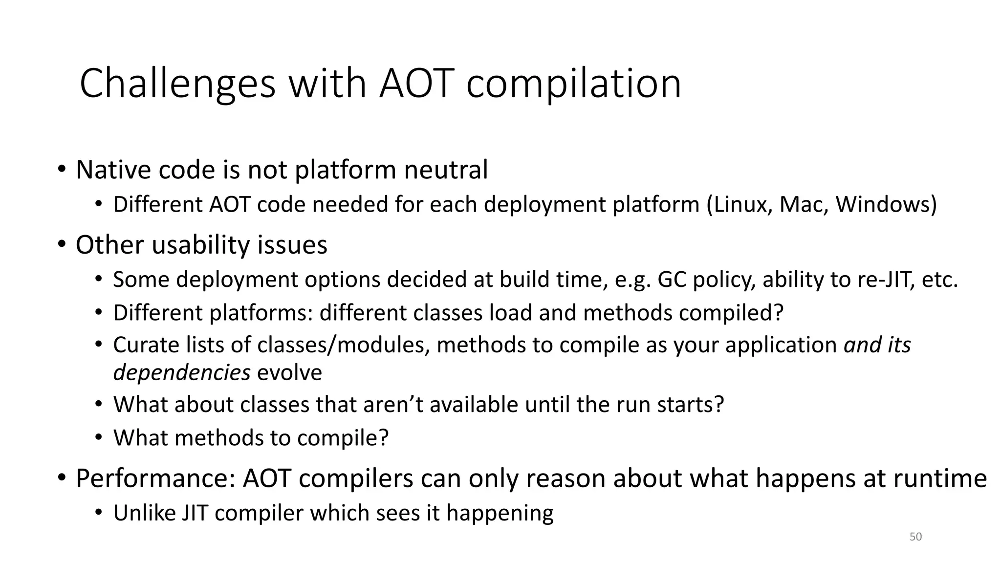 Challenges with AOT compilation
• Native code is not platform neutral
• Different AOT code needed for each deployment platform (Linux, Mac, Windows)
• Other usability issues
• Some deployment options decided at build time, e.g. GC policy, ability to re-JIT, etc.
• Different platforms: different classes load and methods compiled?
• Curate lists of classes/modules, methods to compile as your application and its
dependencies evolve
• What about classes that aren’t available until the run starts?
• What methods to compile?
• Performance: AOT compilers can only reason about what happens at runtime
• Unlike JIT compiler which sees it happening
50
 