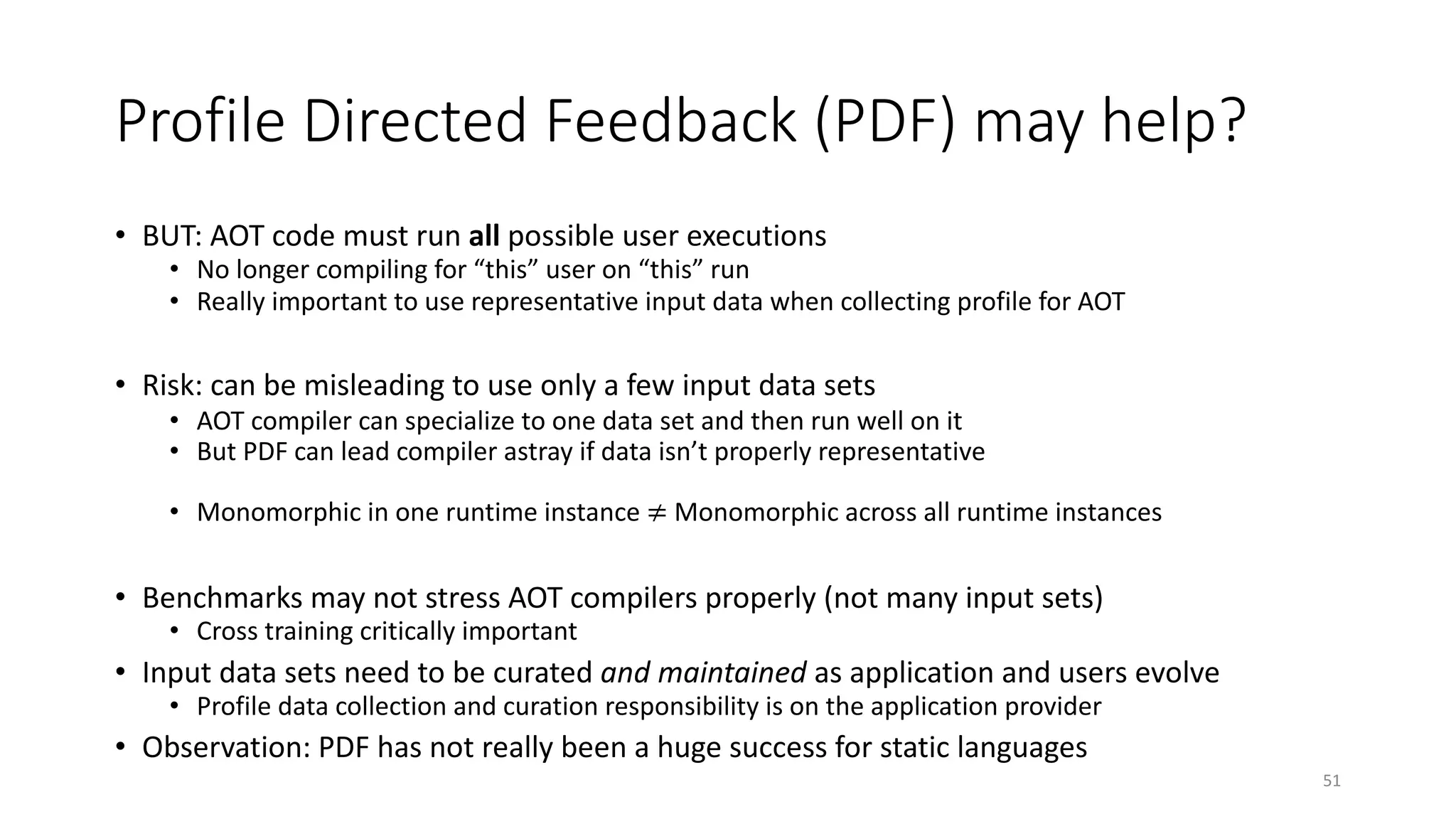 Profile Directed Feedback (PDF) may help?
• BUT: AOT code must run all possible user executions
• No longer compiling for “this” user on “this” run
• Really important to use representative input data when collecting profile for AOT
• Risk: can be misleading to use only a few input data sets
• AOT compiler can specialize to one data set and then run well on it
• But PDF can lead compiler astray if data isn’t properly representative
• Monomorphic in one runtime instance ≠ Monomorphic across all runtime instances
• Benchmarks may not stress AOT compilers properly (not many input sets)
• Cross training critically important
• Input data sets need to be curated and maintained as application and users evolve
• Profile data collection and curation responsibility is on the application provider
• Observation: PDF has not really been a huge success for static languages
51
 