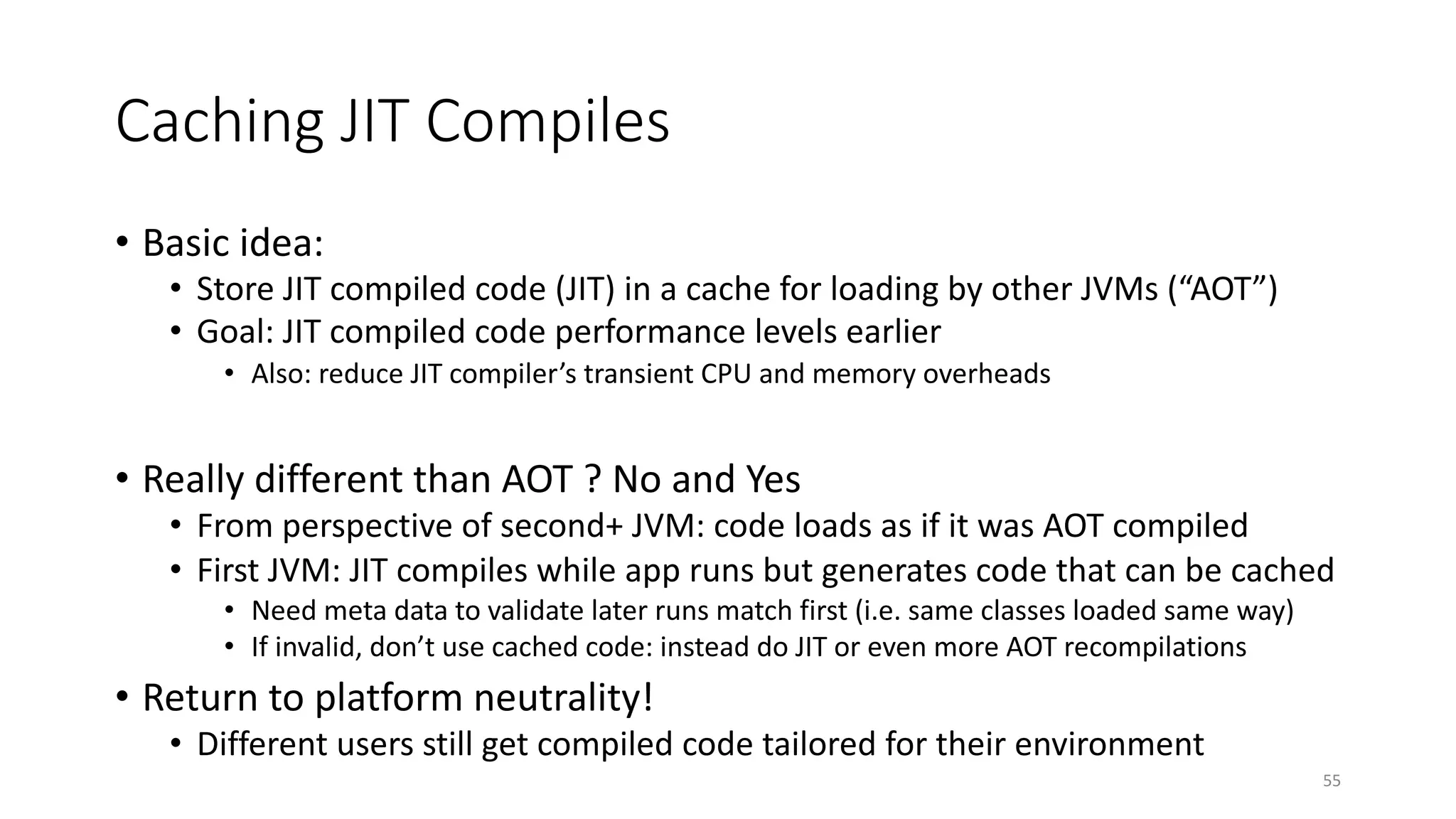 Caching JIT Compiles
• Basic idea:
• Store JIT compiled code (JIT) in a cache for loading by other JVMs (“AOT”)
• Goal: JIT compiled code performance levels earlier
• Also: reduce JIT compiler’s transient CPU and memory overheads
• Really different than AOT ? No and Yes
• From perspective of second+ JVM: code loads as if it was AOT compiled
• First JVM: JIT compiles while app runs but generates code that can be cached
• Need meta data to validate later runs match first (i.e. same classes loaded same way)
• If invalid, don’t use cached code: instead do JIT or even more AOT recompilations
• Return to platform neutrality!
• Different users still get compiled code tailored for their environment
55
 