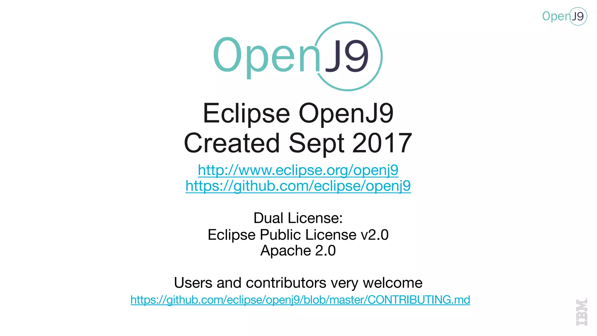 http://www.eclipse.org/openj9
https://github.com/eclipse/openj9
Dual License:
Eclipse Public License v2.0
Apache 2.0
Users and contributors very welcome
https://github.com/eclipse/openj9/blob/master/CONTRIBUTING.md
Eclipse OpenJ9
Created Sept 2017
 