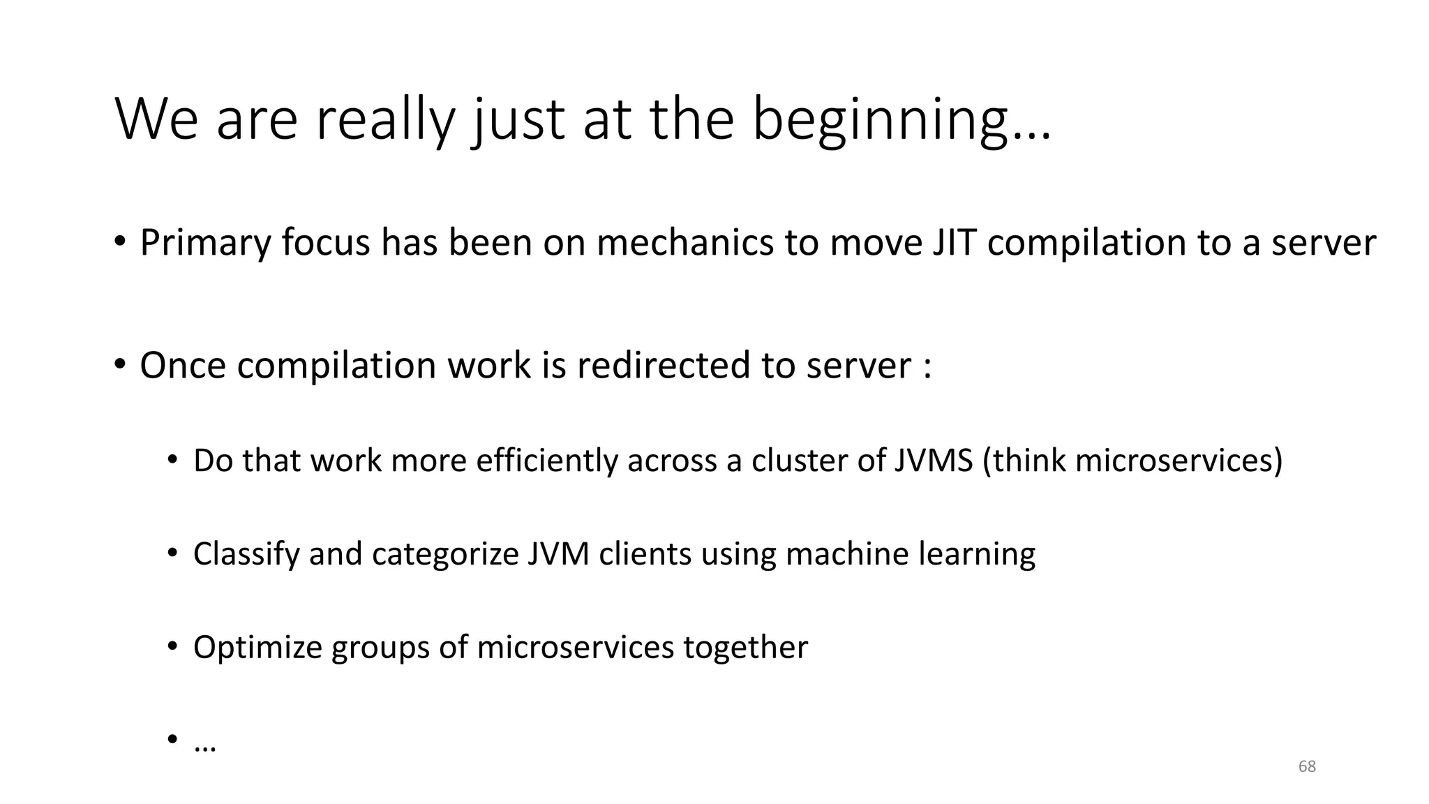 We are really just at the beginning…
• Primary focus has been on mechanics to move JIT compilation to a server
• Once compilation work is redirected to server :
• Do that work more efficiently across a cluster of JVMS (think microservices)
• Classify and categorize JVM clients using machine learning
• Optimize groups of microservices together
• …
68
 