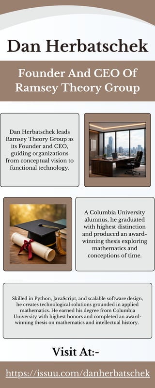 Dan Herbatschek
Founder And CEO Of
Ramsey Theory Group
Dan Herbatschek leads
Ramsey Theory Group as
its Founder and CEO,
guiding organizations
from conceptual vision to
functional technology.
A Columbia University
alumnus, he graduated
with highest distinction
and produced an award-
winning thesis exploring
mathematics and
conceptions of time.
Skilled in Python, JavaScript, and scalable software design,
he creates technological solutions grounded in applied
mathematics. He earned his degree from Columbia
University with highest honors and completed an award-
winning thesis on mathematics and intellectual history.
Visit At:-
https://issuu.com/danherbatschek