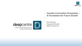 Canada’s Innovation Ecosystem –
A Foundation for Future Growth
Dan Herman
Executive Director
DEEP Centre Inc.
 