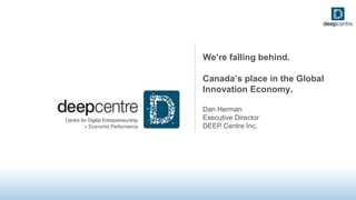 We’re falling behind.
Canada’s place in the Global
Innovation Economy.
Dan Herman
Executive Director
DEEP Centre Inc.
 