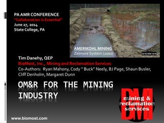 OM&R FOR THE MINING
INDUSTRY
Tim Danehy, QEP
BioMost, Inc., Mining and Reclamation Services
Co-Authors: Ryan Mahony,Cody “ Buck” Neely, BJ Page, Shaun Busler,
Cliff Denholm, Margaret Dunn
AMERIKOHL MINING
Zelmore System (2001)
www.biomost.com
PA AMR CONFERENCE
“Collaboration is Essential”
June 27, 2014
State College, PA
 