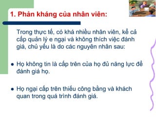 10
1. Phản kháng của nhân viên:
Trong thực tế, có khá nhiều nhân viên, kể cả
cấp quản lý e ngại và không thích việc đánh
giá, chủ yếu là do các nguyên nhân sau:
 Họ không tin là cấp trên của họ đủ năng lực để
đánh giá họ.
 Họ ngại cấp trên thiếu công bằng và khách
quan trong quá trình đánh giá.
 
