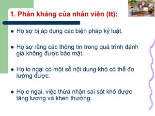 11
1. Phản kháng của nhân viên (tt):
 Họ sợ bị áp dụng các biện pháp kỷ luật.
 Họ sợ rằng các thông tin trong quá trình đánh
giá không được bảo mật.
 Họ lo ngại có một số nội dung khó có thể đo
lường được.
 Họ e ngại, việc thừa nhận sai sót khó được
tăng lương và khen thưởng.
 