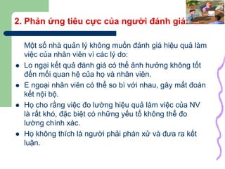 12
2. Phản ứng tiêu cực của người đánh giá:
Một số nhà quản lý không muốn đánh giá hiệu quả làm
việc của nhân viên vì các lý do:
 Lo ngại kết quả đánh giá có thể ảnh hưởng không tốt
đến mối quan hệ của họ và nhân viên.
 E ngoại nhân viên có thể so bì với nhau, gây mất đoàn
kết nội bộ.
 Họ cho rằng việc đo lường hiệu quả làm việc của NV
là rất khó, đặc biệt có những yếu tố không thể đo
lường chính xác.
 Họ không thích là người phải phán xử và đưa ra kết
luận.
 