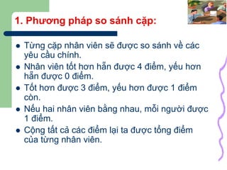 15
1. Phương pháp so sánh cặp:
 Từng cặp nhân viên sẽ được so sánh về các
yêu cầu chính.
 Nhân viên tốt hơn hẵn được 4 điểm, yếu hơn
hẵn được 0 điểm.
 Tốt hơn được 3 điểm, yếu hơn được 1 điểm
còn.
 Nếu hai nhân viên bằng nhau, mỗi người được
1 điểm.
 Cộng tất cả các điểm lại ta được tổng điểm
của từng nhân viên.
 