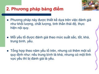 17
2. Phương pháp bảng điểm
 Phương pháp này được thiết kế dựa trên việc đánh giá
như khối lượng, chất lượng, tinh thần thái độ, thực
hiện nội quy.
 Mỗi yếu tố được đánh giá theo mức suất sắc, tốt, khá,
trung bình, yếu.
 Tổng hợp theo năm yếu tố trên, nhưng có thêm một số
quy định như: nếu trung bình là khá, nhưng có một lĩnh
vực yếu thì bị đánh giá là yếu.
 