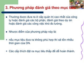 18
3. Phương pháp đánh giá theo mục tiêu
 Thường được đưa ra ở cấp quản trị cao nhất của công
ty hoặc đánh giá các bộ phận, đánh giá theo dự án
hoặc đánh giá các công việc khó đo lường.
 Nhược điểm của phương pháp này là:
+ nếu mục tiêu đưa ra không phù hợp thì sẽ tốn nhiều
thời gian của DN.
+ Các cấp thích đặt ra mục tiêu thấp để dễ hoàn thành.
 